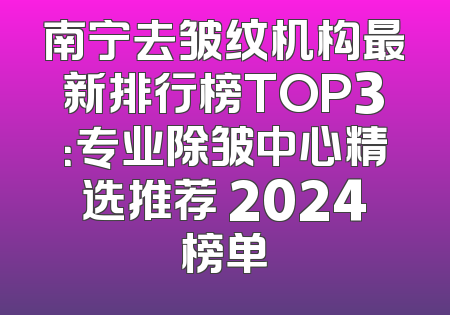 南宁去皱纹机构最新排行榜TOP3：专业除皱中心精选推荐 2024榜单
