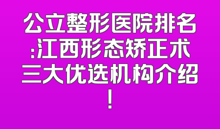 公立整形医院排名：江西形态矫正术三大优选机构介绍！
