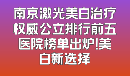 南京激光美白治疗权威公立排行前五医院榜单出炉！美白新选择