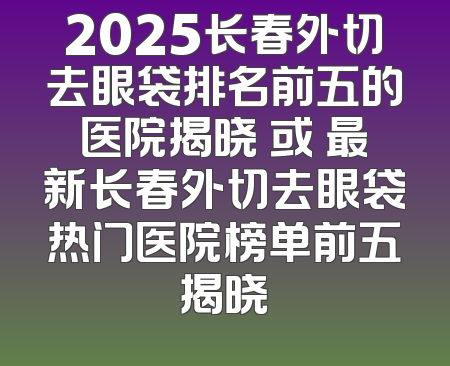2025长春外切去眼袋排名前五的医院揭晓 或 最新长春外切去眼袋热门医院榜单前五揭晓