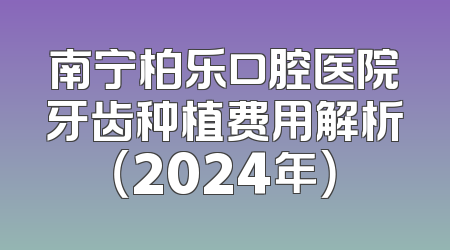 南宁柏乐口腔医院牙齿种植费用解析（2024年）