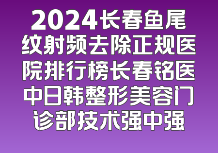 2024长春鱼尾纹射频去除正规医院排行榜长春铭医中日韩整形美容门诊部技术强中强