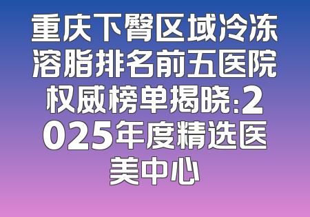 重庆下臀区域冷冻溶脂排名前五医院权威榜单揭晓：2025年度精选医美中心