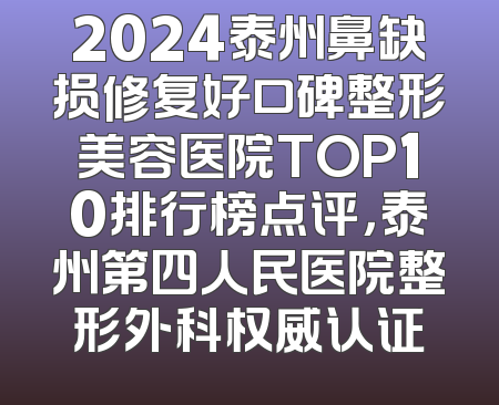 2024泰州鼻缺损修复好口碑整形美容医院TOP10排行榜点评，泰州第四人民医院整形外科权威认证