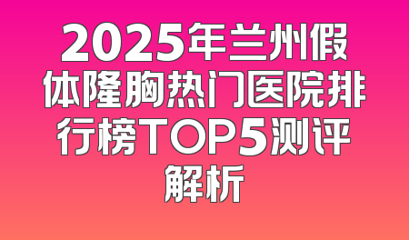 2025年兰州假体隆胸热门医院排行榜TOP5测评解析