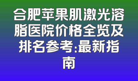 合肥苹果肌激光溶脂医院价格全览及排名参考：最新指南