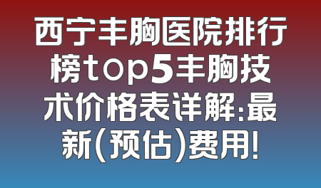 西宁丰胸医院排行榜top5丰胸技术价格表详解：最新（预估）费用！