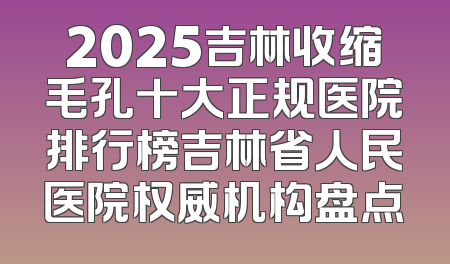 2025吉林收缩毛孔十大正规医院排行榜吉林省人民医院权威机构盘点