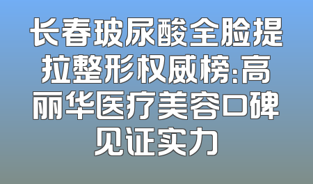 长春玻尿酸全脸提拉整形权威榜：高丽华医疗美容口碑见证实力