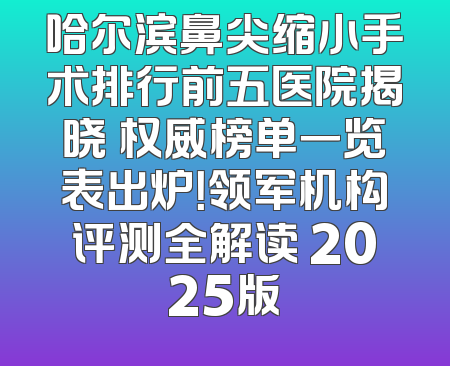 哈尔滨鼻尖缩小手术排行前五医院揭晓 权威榜单一览表出炉！领军机构评测全解读 2025版