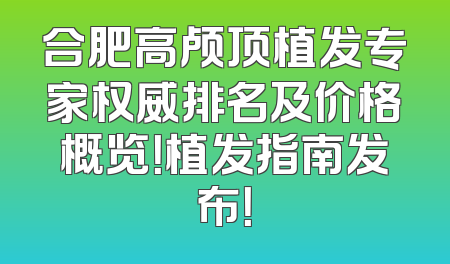 合肥高颅顶植发专家权威排名及价格概览！植发指南发布！