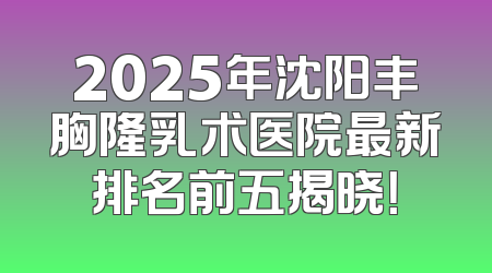 2025年沈阳丰胸隆乳术医院最新排名前五揭晓！