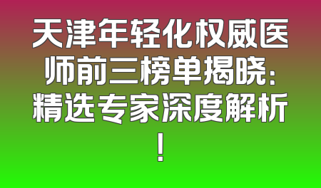 天津年轻化权威医师前三榜单揭晓：精选专家深度解析！