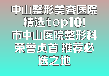 中山整形美容医院精选top10！市中山医院整形科荣誉占首 推荐必选之地
