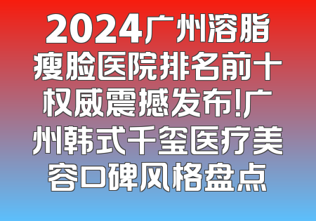 2024广州溶脂瘦脸医院排名前十权威震撼发布！广州韩式千玺医疗美容口碑风格盘点