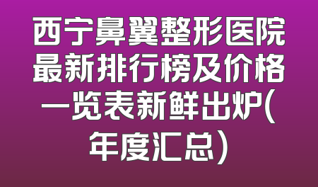 西宁鼻翼整形医院最新排行榜及价格一览表新鲜出炉（年度汇总）