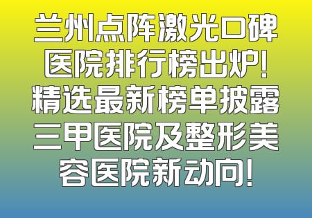 兰州点阵激光口碑医院排行榜出炉！精选最新榜单披露三甲医院及整形美容医院新动向！