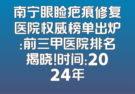 南宁眼睑疤痕修复医院权威榜单出炉：前三甲医院排名揭晓！时间：2024年