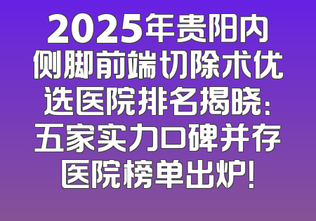 2025年贵阳内侧脚前端切除术优选医院排名揭晓：五家实力口碑并存医院榜单出炉！