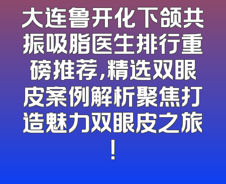 大连鲁开化下颌共振吸脂医生排行重磅推荐，精选双眼皮案例解析聚焦打造魅力双眼皮之旅！