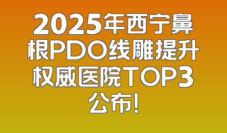2025年西宁鼻根PDO线雕提升权威医院TOP3公布！