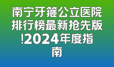 南宁牙箍公立医院排行榜最新抢先版！2024年度指南