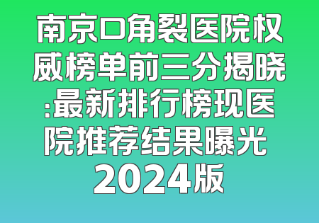 南京口角裂医院权威榜单前三分揭晓：最新排行榜现医院推荐结果曝光 2024版
