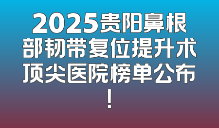 2025贵阳鼻根部韧带复位提升术顶尖医院榜单公布！