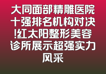 大同面部精雕医院十强排名机构对决！红太阳整形美容诊所展示超强实力风采