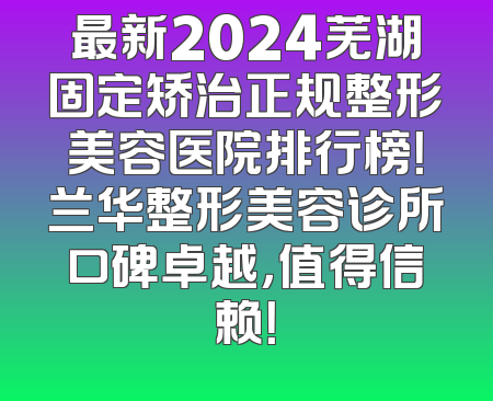最新2024芜湖固定矫治正规整形美容医院排行榜！兰华整形美容诊所口碑卓越，值得信赖！