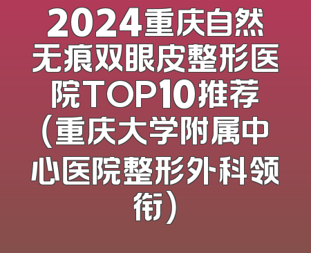 2024重庆自然无痕双眼皮整形医院TOP10推荐（重庆大学附属中心医院整形外科领衔）