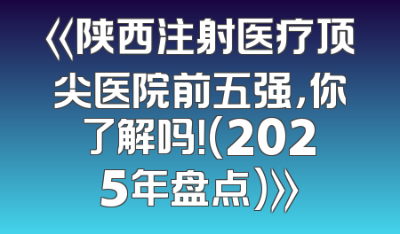 《陕西注射医疗顶尖医院前五强，你了解吗！(2025年盘点)》