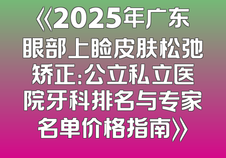 《2025年广东眼部上睑皮肤松弛矫正：公立私立医院牙科排名与专家名单价格指南》