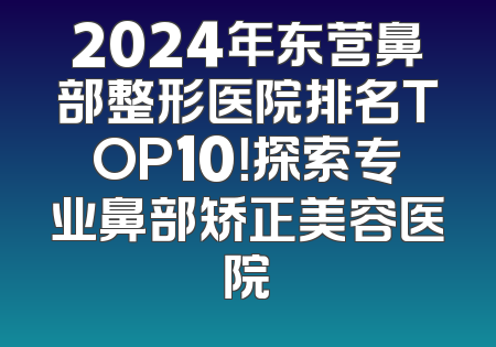 2024年东营鼻部整形医院排名TOP10！探索专业鼻部矫正美容医院
