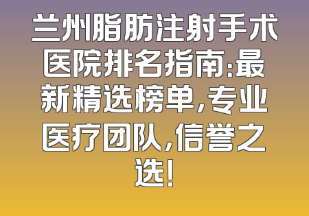 兰州脂肪注射手术医院排名指南：最新精选榜单，专业医疗团队，信誉之选！
