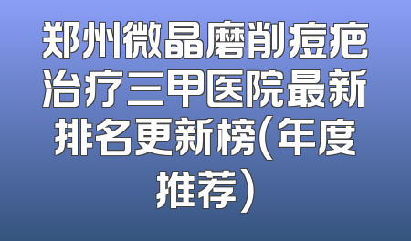 郑州微晶磨削痘疤治疗三甲医院最新排名更新榜（年度推荐）