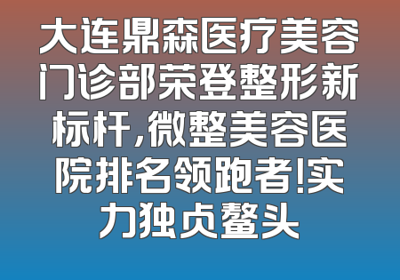 大连鼎森医疗美容门诊部荣登整形新标杆，微整美容医院排名领跑者！实力独占鳌头