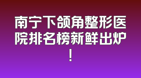 南宁下颌角整形医院排名榜新鲜出炉！
