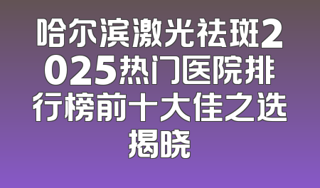 哈尔滨激光祛斑2025热门医院排行榜前十大佳之选揭晓