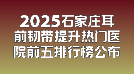 2025石家庄耳前韧带提升热门医院前五排行榜公布