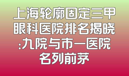 上海轮廓固定三甲眼科医院排名揭晓：九院与市一医院名列前茅