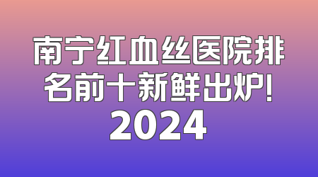 南宁红血丝医院排名前十新鲜出炉!2024