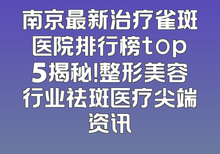 南京最新治疗雀斑医院排行榜top5揭秘！整形美容行业祛斑医疗尖端资讯