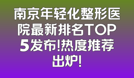 南京年轻化整形医院最新排名TOP5发布！热度推荐出炉！