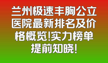兰州极速丰胸公立医院最新排名及价格概览！实力榜单提前知晓！