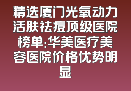 精选厦门光氧动力活肤祛痘顶级医院榜单：华美医疗美容医院价格优势明显