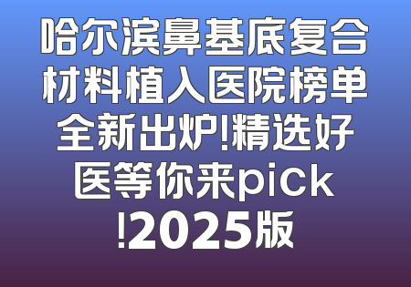哈尔滨鼻基底复合材料植入医院榜单全新出炉！精选好医等你来pick！2025版