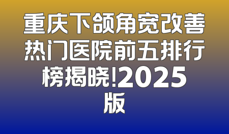 重庆下颌角宽改善热门医院前五排行榜揭晓！2025版