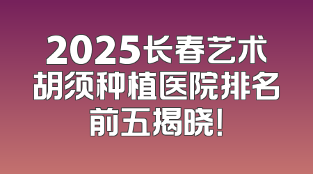 2025长春艺术胡须种植医院排名前五揭晓！