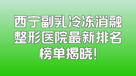 西宁副乳冷冻消融整形医院最新排名榜单揭晓！